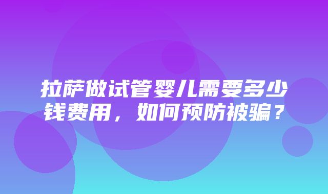 拉萨做试管婴儿需要多少钱费用，如何预防被骗？