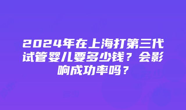 2024年在上海打第三代试管婴儿要多少钱？会影响成功率吗？