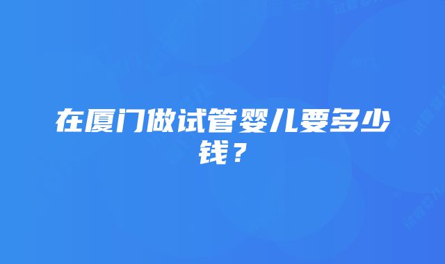 在厦门做试管婴儿要多少钱？