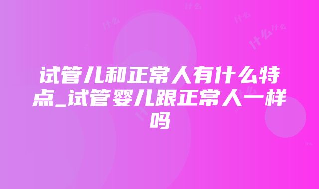 试管儿和正常人有什么特点_试管婴儿跟正常人一样吗