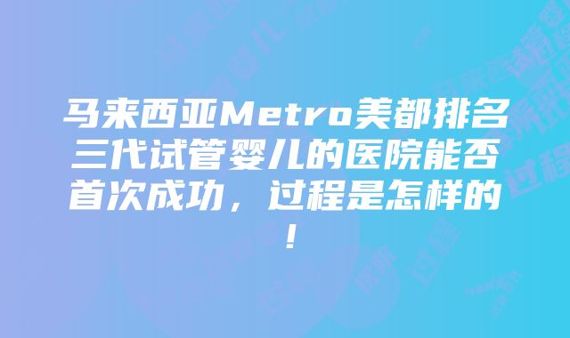 马来西亚Metro美都排名三代试管婴儿的医院能否首次成功，过程是怎样的！