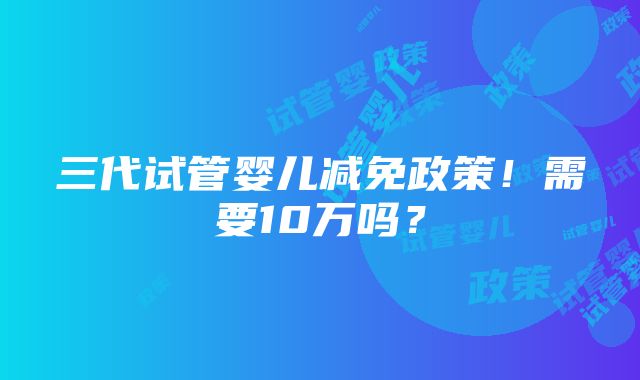 三代试管婴儿减免政策！需要10万吗？