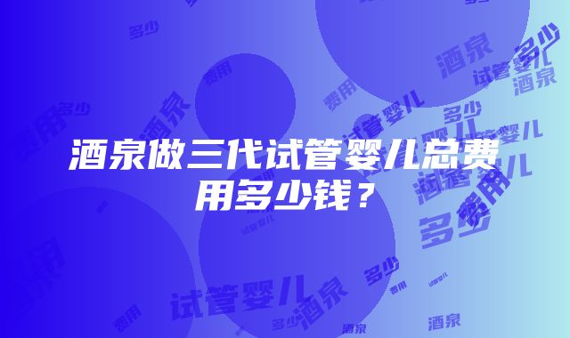 酒泉做三代试管婴儿总费用多少钱？