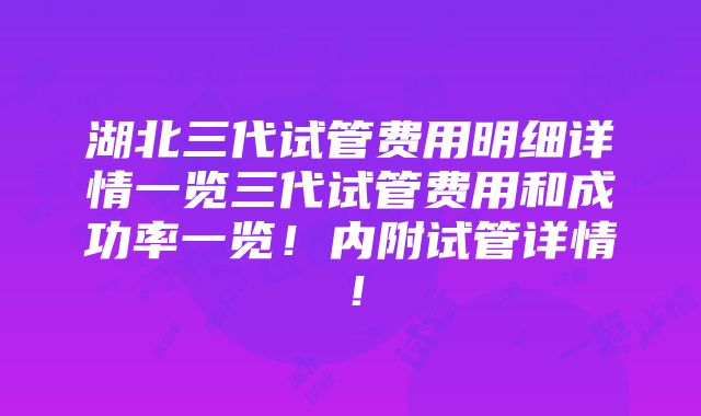 湖北三代试管费用明细详情一览三代试管费用和成功率一览！内附试管详情！