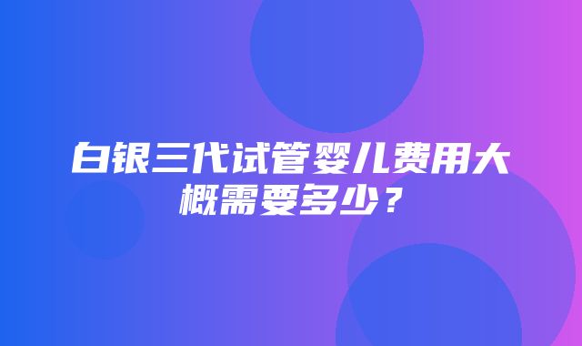 白银三代试管婴儿费用大概需要多少？