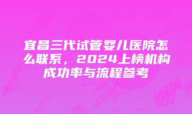 宜昌三代试管婴儿医院怎么联系，2024上榜机构成功率与流程参考