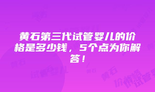 黄石第三代试管婴儿的价格是多少钱，5个点为你解答！