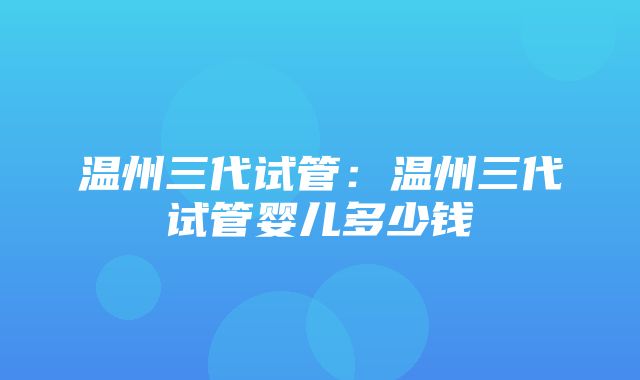 温州三代试管：温州三代试管婴儿多少钱