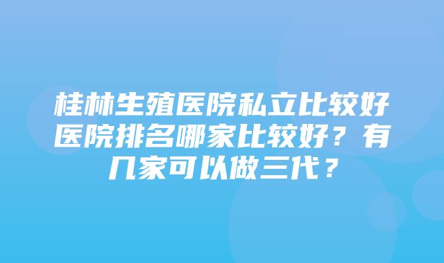 桂林生殖医院私立比较好医院排名哪家比较好？有几家可以做三代？