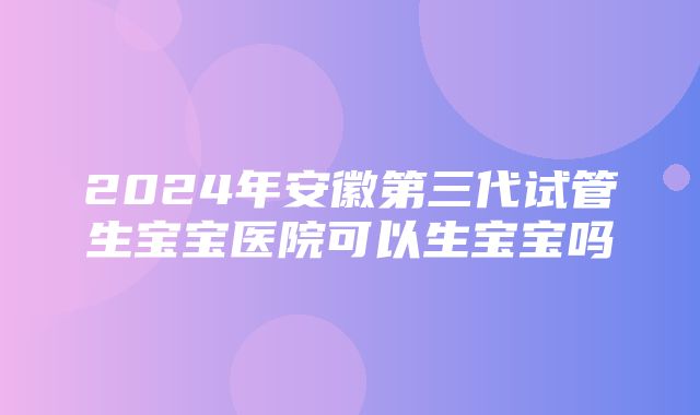 2024年安徽第三代试管生宝宝医院可以生宝宝吗