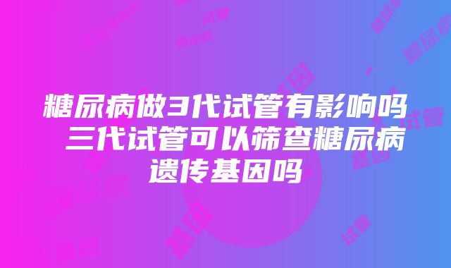 糖尿病做3代试管有影响吗 三代试管可以筛查糖尿病遗传基因吗