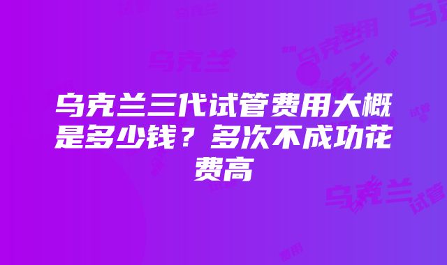 乌克兰三代试管费用大概是多少钱？多次不成功花费高