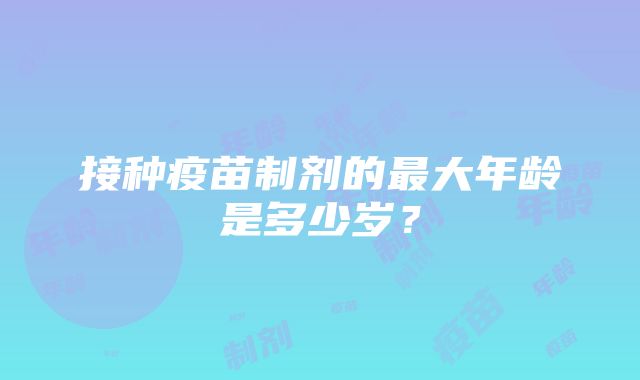 接种疫苗制剂的最大年龄是多少岁？