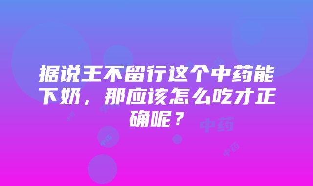 据说王不留行这个中药能下奶，那应该怎么吃才正确呢？