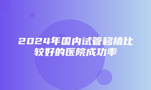 2024年国内试管移植比较好的医院成功率