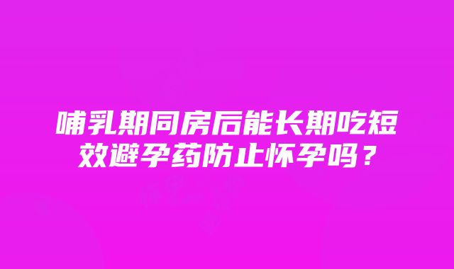 哺乳期同房后能长期吃短效避孕药防止怀孕吗？