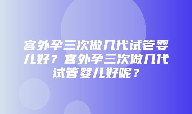 宫外孕三次做几代试管婴儿好？宫外孕三次做几代试管婴儿好呢？