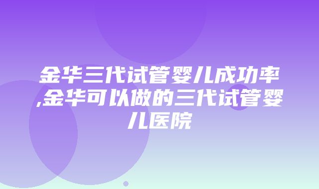 金华三代试管婴儿成功率,金华可以做的三代试管婴儿医院