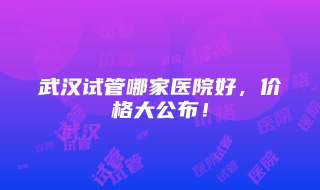 武汉试管哪家医院好，价格大公布！