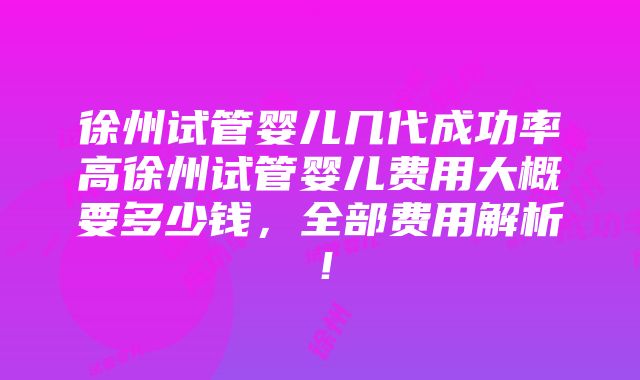 徐州试管婴儿几代成功率高徐州试管婴儿费用大概要多少钱，全部费用解析！