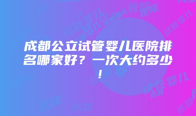 成都公立试管婴儿医院排名哪家好？一次大约多少！