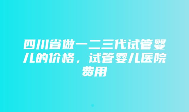 四川省做一二三代试管婴儿的价格，试管婴儿医院费用