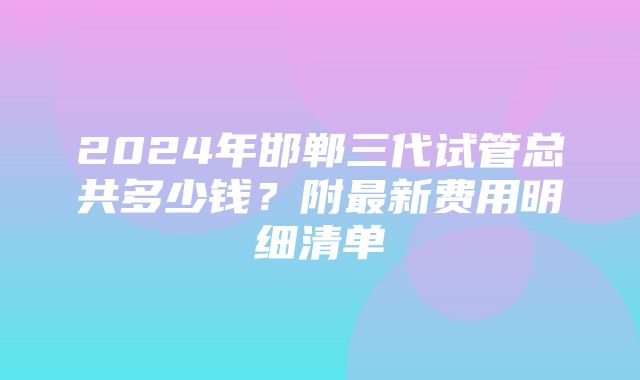 2024年邯郸三代试管总共多少钱？附最新费用明细清单