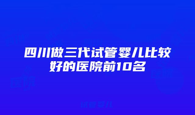 四川做三代试管婴儿比较好的医院前10名