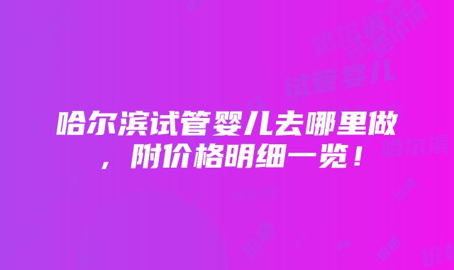 哈尔滨试管婴儿去哪里做，附价格明细一览！