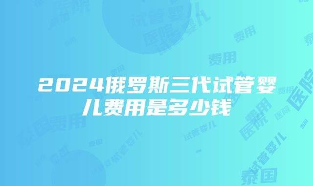 2024俄罗斯三代试管婴儿费用是多少钱