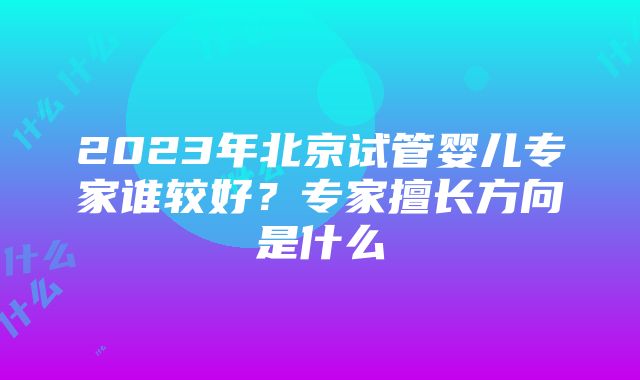 2023年北京试管婴儿专家谁较好？专家擅长方向是什么