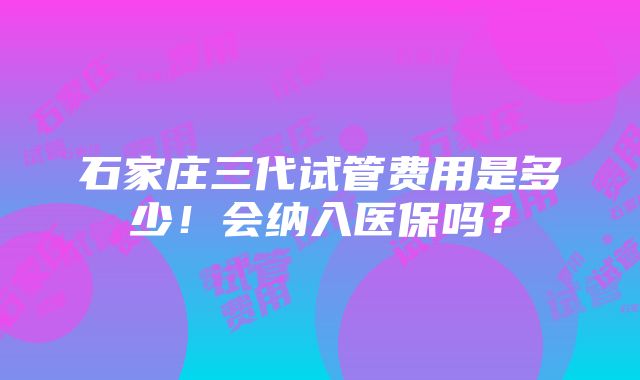 石家庄三代试管费用是多少！会纳入医保吗？