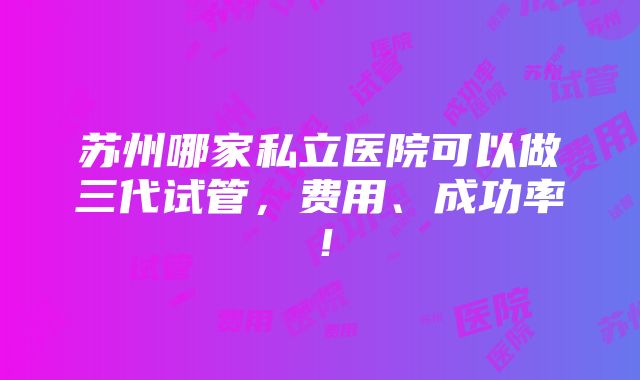 苏州哪家私立医院可以做三代试管，费用、成功率！