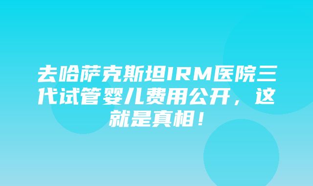 去哈萨克斯坦IRM医院三代试管婴儿费用公开，这就是真相！