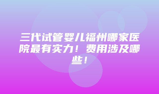 三代试管婴儿福州哪家医院最有实力！费用涉及哪些！