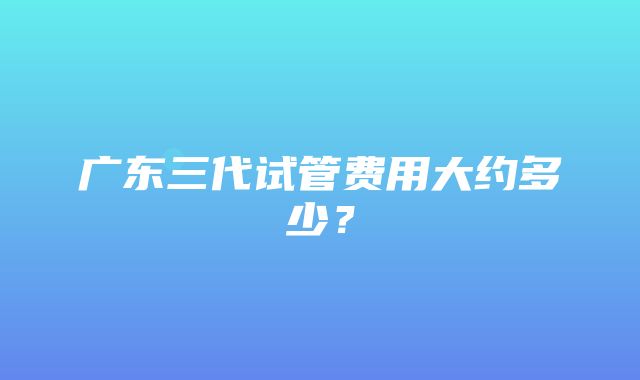 广东三代试管费用大约多少？