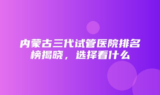 内蒙古三代试管医院排名榜揭晓，选择看什么