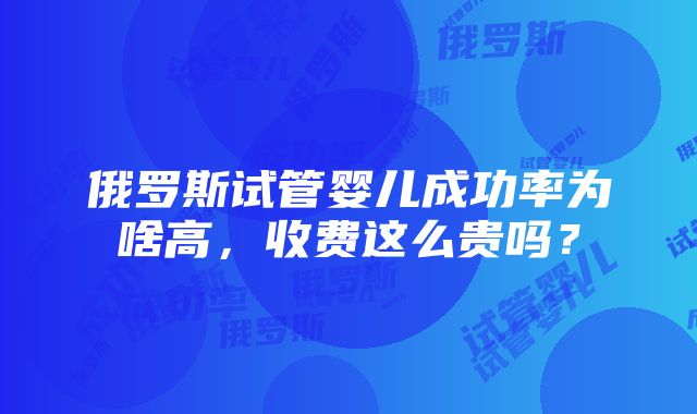 俄罗斯试管婴儿成功率为啥高，收费这么贵吗？