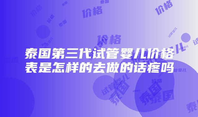 泰国第三代试管婴儿价格表是怎样的去做的话疼吗