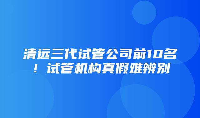 清远三代试管公司前10名！试管机构真假难辨别