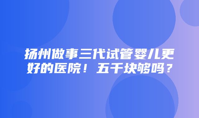 扬州做事三代试管婴儿更好的医院！五千块够吗？