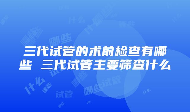 三代试管的术前检查有哪些 三代试管主要筛查什么