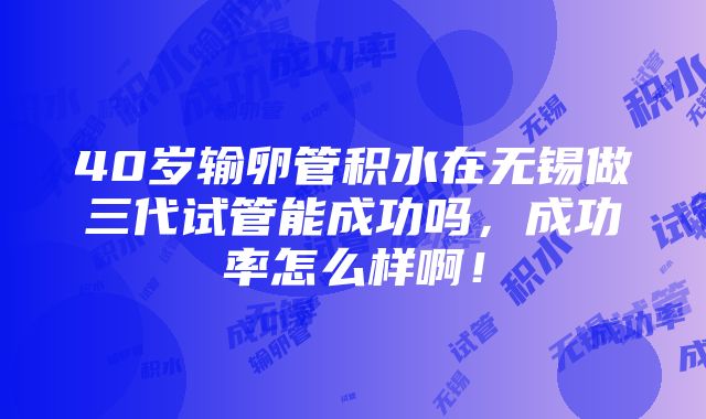 40岁输卵管积水在无锡做三代试管能成功吗，成功率怎么样啊！