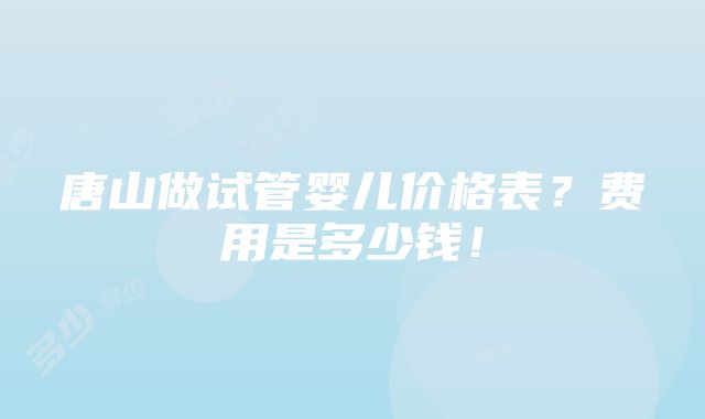 唐山做试管婴儿价格表？费用是多少钱！