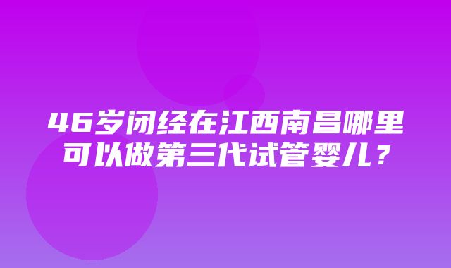 46岁闭经在江西南昌哪里可以做第三代试管婴儿？