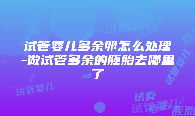 试管婴儿多余卵怎么处理-做试管多余的胚胎去哪里了