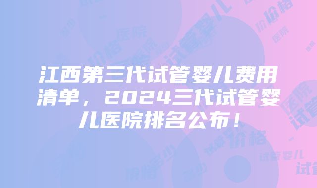 江西第三代试管婴儿费用清单，2024三代试管婴儿医院排名公布！