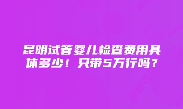 昆明试管婴儿检查费用具体多少！只带5万行吗？