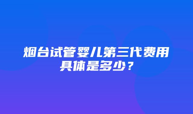 烟台试管婴儿第三代费用具体是多少？