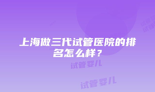 上海做三代试管医院的排名怎么样？